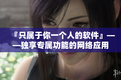 『只屬于你一個人的軟件』——獨享專屬功能的網絡應用推薦