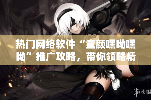 熱門(mén)網(wǎng)絡(luò)軟件“童顏嘿呦嘿呦”推廣攻略，帶你領(lǐng)略精彩的功能和魅力！