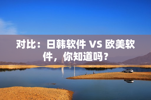 對比：日韓軟件 VS 歐美軟件，你知道嗎？