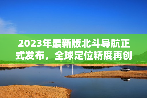2023年最新版北斗導(dǎo)航正式發(fā)布，全球定位精度再創(chuàng)新高！