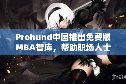 Prohund中國推出免費版MBA智庫，幫助職場人士免費提升商業(yè)管理技能