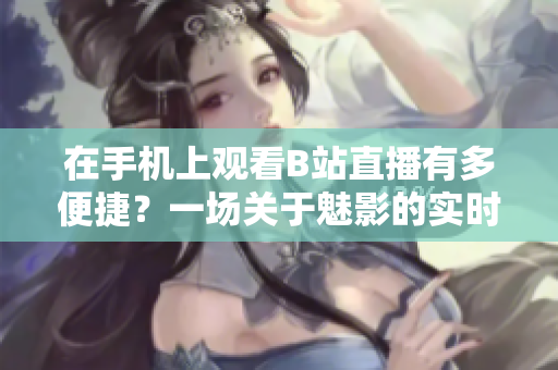 在手機(jī)上觀看B站直播有多便捷？一場關(guān)于魅影的實時直播軟件體驗
