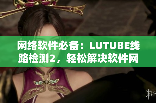網(wǎng)絡(luò)軟件必備：LUTUBE線路檢測(cè)2，輕松解決軟件網(wǎng)絡(luò)問(wèn)題