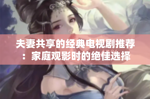 夫妻共享的經(jīng)典電視劇推薦：家庭觀(guān)影時(shí)的絕佳選擇