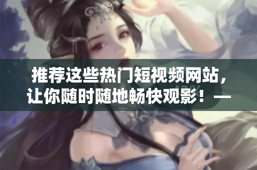 推薦這些熱門短視頻網(wǎng)站，讓你隨時隨地暢快觀影！——網(wǎng)絡(luò)軟件編輯分享