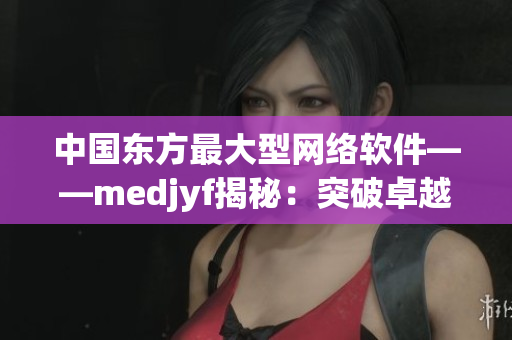 中國東方最大型網(wǎng)絡(luò)軟件——medjyf揭秘：突破卓越的技術(shù)和創(chuàng)新實踐
