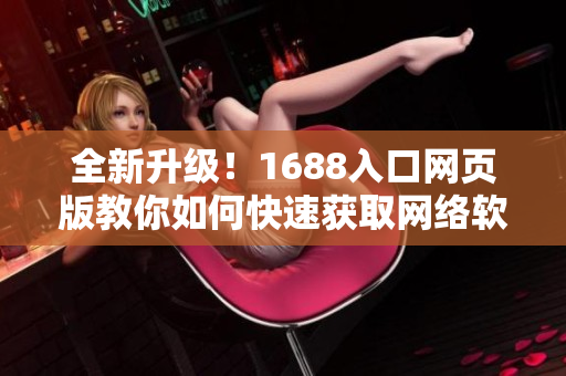 全新升級！1688入口網(wǎng)頁版教你如何快速獲取網(wǎng)絡(luò)軟件資源