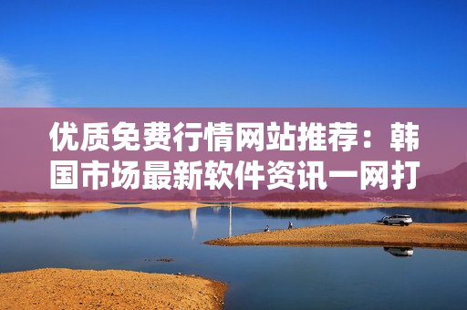 優(yōu)質(zhì)免費行情網(wǎng)站推薦：韓國市場最新軟件資訊一網(wǎng)打盡