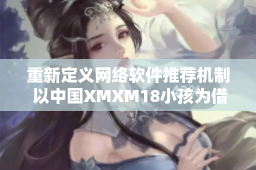 重新定義網(wǎng)絡(luò)軟件推薦機制 以中國XMXM18小孩為借鑒