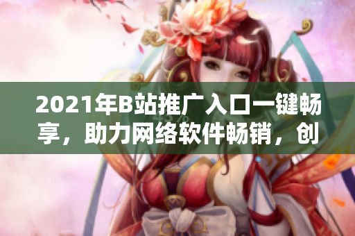 2021年B站推廣入口一鍵暢享，助力網(wǎng)絡(luò)軟件暢銷，創(chuàng)意營銷走在前列