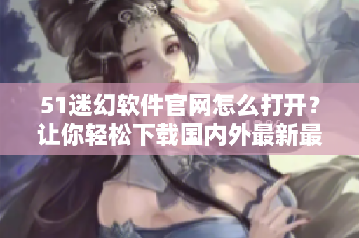 51迷幻軟件官網(wǎng)怎么打開？讓你輕松下載國內(nèi)外最新最全的軟件！