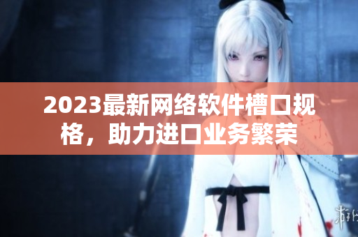 2023最新網(wǎng)絡(luò)軟件槽口規(guī)格，助力進(jìn)口業(yè)務(wù)繁榮