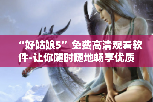 “好姑娘5”免費(fèi)高清觀看軟件-讓你隨時(shí)隨地暢享優(yōu)質(zhì)影視資源