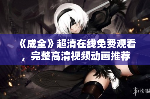 《成全》超清在線免費觀看，完整高清視頻動畫推薦