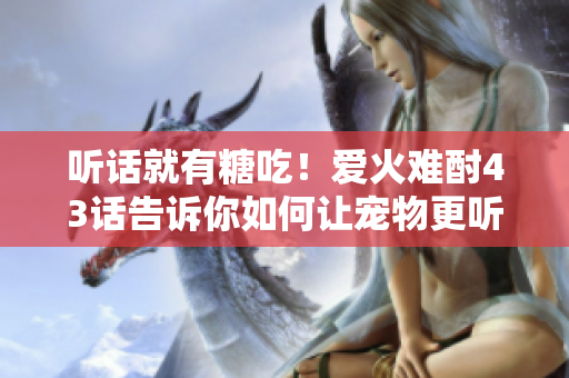 聽話就有糖吃！愛火難酎43話告訴你如何讓寵物更聽話