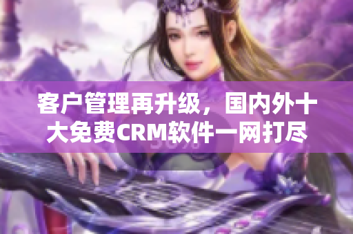 客戶管理再升級(jí)，國(guó)內(nèi)外十大免費(fèi)CRM軟件一網(wǎng)打盡
