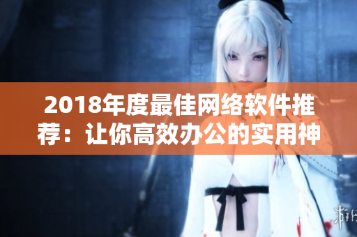 2018年度最佳網(wǎng)絡(luò)軟件推薦：讓你高效辦公的實用神器