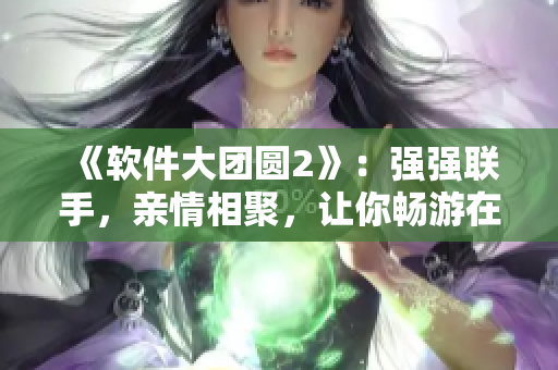 《軟件大團(tuán)圓2》：強(qiáng)強(qiáng)聯(lián)手，親情相聚，讓你暢游在軟件的世界