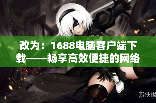 改為：1688電腦客戶端下載——暢享高效便捷的網(wǎng)絡采購體驗。