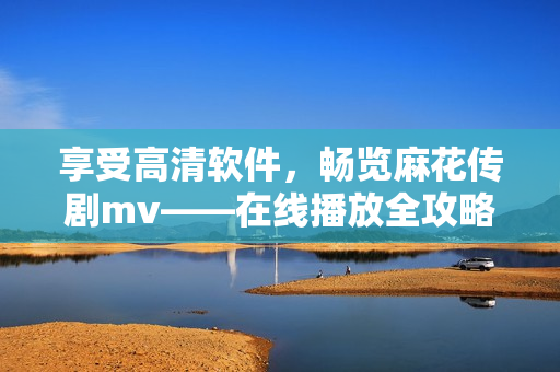 享受高清軟件，暢覽麻花傳劇mv——在線播放全攻略！