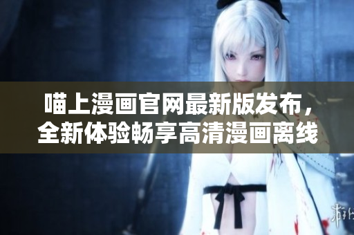 喵上漫畫官網(wǎng)最新版發(fā)布，全新體驗暢享高清漫畫離線下載！