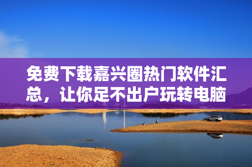 免費(fèi)下載嘉興圈熱門軟件匯總，讓你足不出戶玩轉(zhuǎn)電腦！