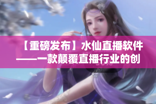 【重磅發(fā)布】水仙直播軟件——一款顛覆直播行業(yè)的創(chuàng)新力作！
