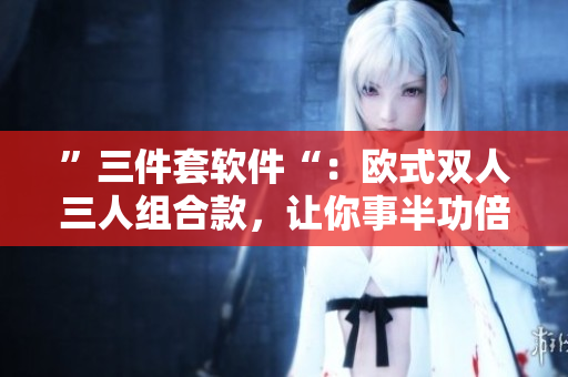 ”三件套軟件“：歐式雙人三人組合款，讓你事半功倍！