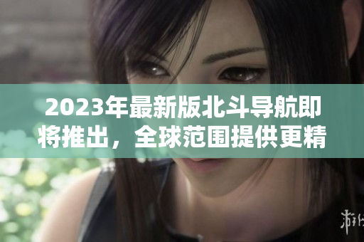 2023年最新版北斗導航即將推出，全球范圍提供更精準的導航服務