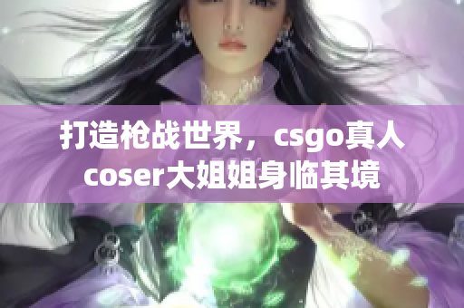 打造槍戰(zhàn)世界，csgo真人coser大姐姐身臨其境
