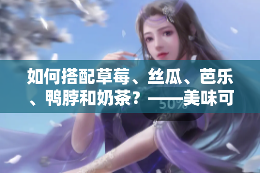 如何搭配草莓、絲瓜、芭樂、鴨脖和奶茶？——美味可口的夏日佳餐推薦！