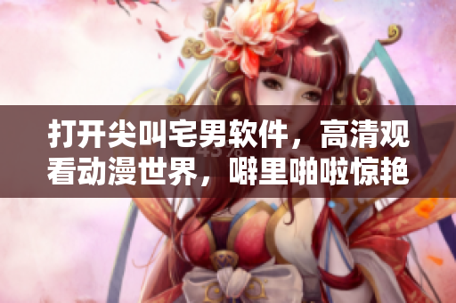 打開尖叫宅男軟件，高清觀看動漫世界，噼里啪啦驚艷你的眼球