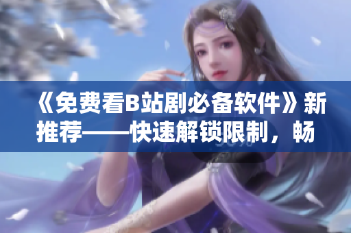 《免費(fèi)看B站劇必備軟件》新推薦——快速解鎖限制，暢享高清資源！