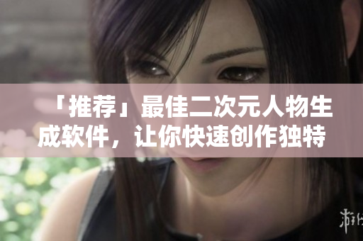 「推薦」最佳二次元人物生成軟件，讓你快速創(chuàng)作獨(dú)特二次元形象