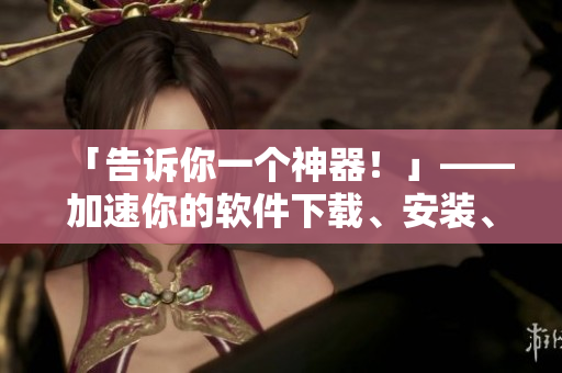 「告訴你一個(gè)神器！」——加速你的軟件下載、安裝、啟動(dòng)！