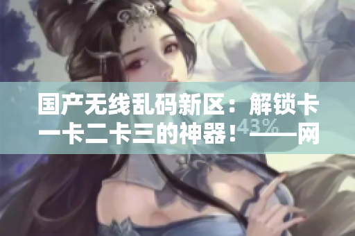 國(guó)產(chǎn)無(wú)線亂碼新區(qū)：解鎖卡一卡二卡三的神器！——網(wǎng)絡(luò)軟件編輯報(bào)道