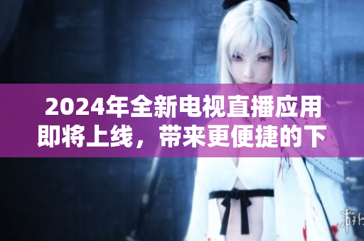 2024年全新電視直播應用即將上線，帶來更便捷的下載體驗！