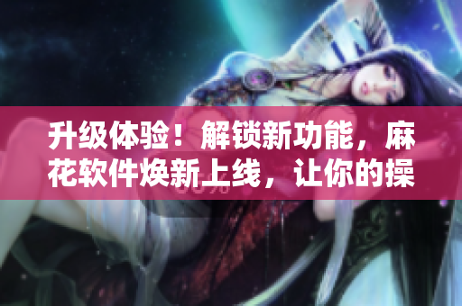 升級(jí)體驗(yàn)！解鎖新功能，麻花軟件煥新上線，讓你的操作更得心應(yīng)手