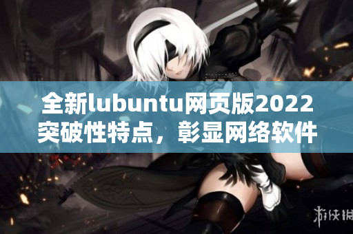 全新lubuntu網(wǎng)頁(yè)版2022突破性特點(diǎn)，彰顯網(wǎng)絡(luò)軟件編寫(xiě)大咖水平！