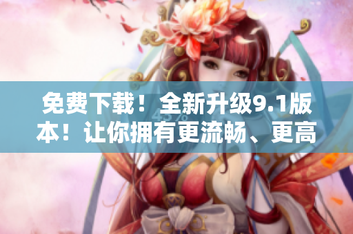 免費(fèi)下載！全新升級(jí)9.1版本！讓你擁有更流暢、更高效的軟件體驗(yàn)！