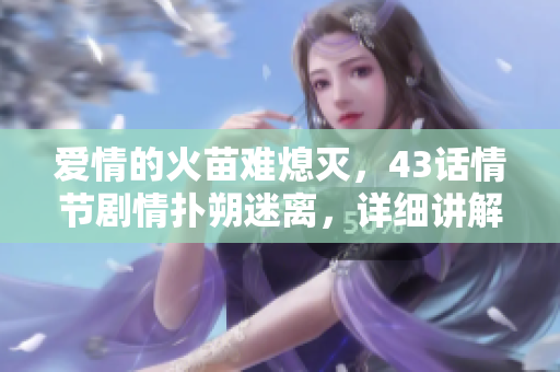 愛情的火苗難熄滅，43話情節(jié)劇情撲朔迷離，詳細(xì)講解重點(diǎn)看這篇！