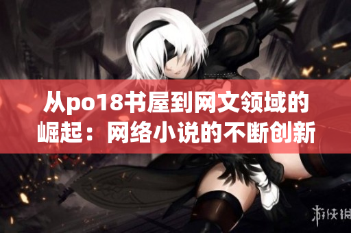從po18書(shū)屋到網(wǎng)文領(lǐng)域的崛起：網(wǎng)絡(luò)小說(shuō)的不斷創(chuàng)新和演變