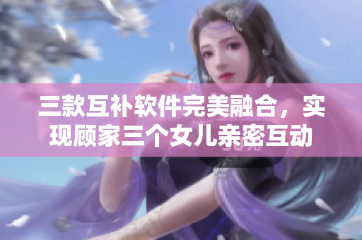 三款互補(bǔ)軟件完美融合，實(shí)現(xiàn)顧家三個(gè)女兒親密互動(dòng)