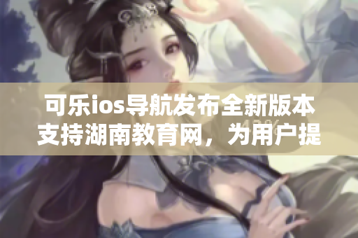 可樂ios導航發(fā)布全新版本支持湖南教育網(wǎng)，為用戶提供更優(yōu)質(zhì)的軟件體驗