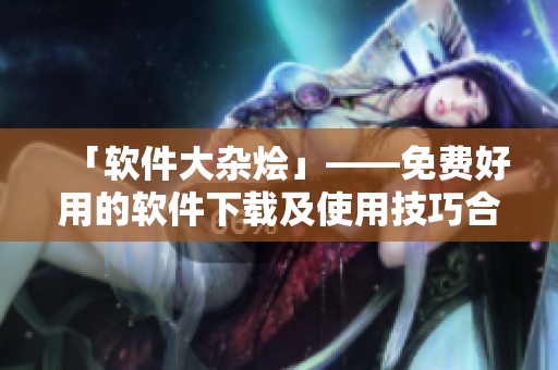 「軟件大雜燴」——免費好用的軟件下載及使用技巧合集