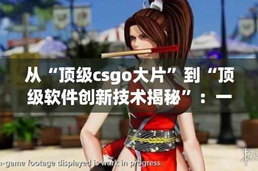 從“頂級(jí)csgo大片”到“頂級(jí)軟件創(chuàng)新技術(shù)揭秘”：一位編輯的故事