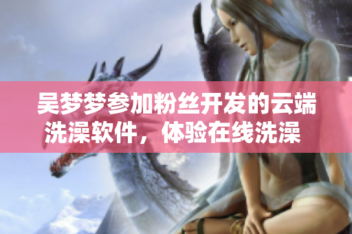 吳夢夢參加粉絲開發(fā)的云端洗澡軟件，體驗在線洗澡 感受科技新生活