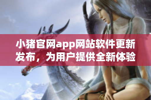小豬官網(wǎng)app網(wǎng)站軟件更新發(fā)布，為用戶提供全新體驗
