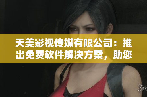 天美影視傳媒有限公司：推出免費(fèi)軟件解決方案，助您提升工作效率