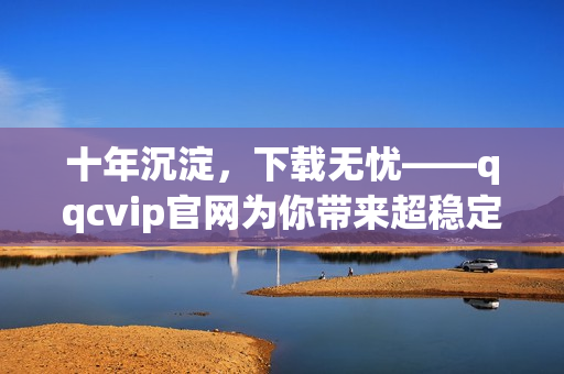十年沉淀，下載無(wú)憂——qqcvip官網(wǎng)為你帶來(lái)超穩(wěn)定下載體驗(yàn)
